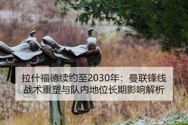 拉什福德续约至2030年：曼联锋线战术重塑与队内地位长期影响解析