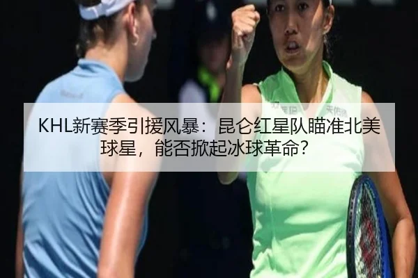 KHL新赛季引援风暴：昆仑红星队瞄准北美球星，能否掀起冰球革命？
